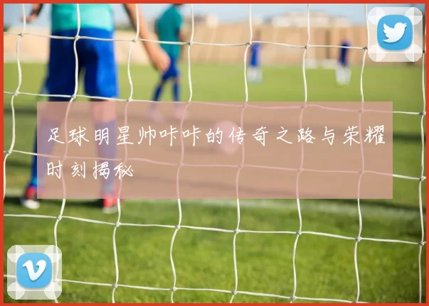 足球明星帅咔咔的传奇之路与荣耀时刻揭秘