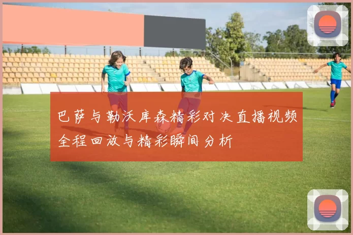 巴萨与勒沃库森精彩对决直播视频全程回放与精彩瞬间分析