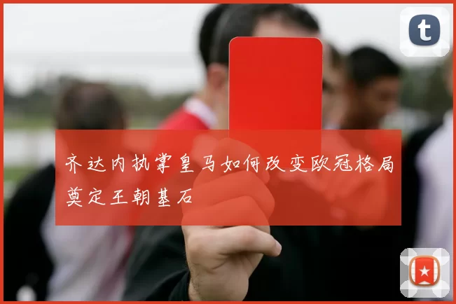 齐达内执掌皇马如何改变欧冠格局奠定王朝基石