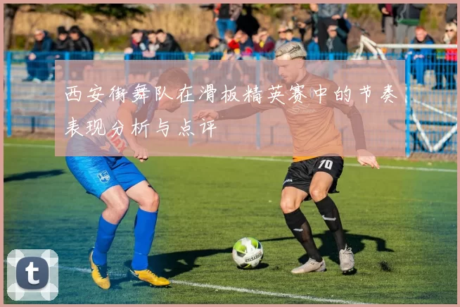 西安街舞队在滑板精英赛中的节奏表现分析与点评