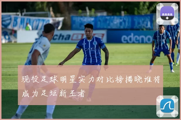 现役足球明星实力对比榜揭晓谁将成为足坛新王者