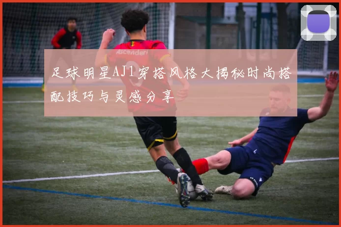 足球明星AJ1穿搭风格大揭秘时尚搭配技巧与灵感分享