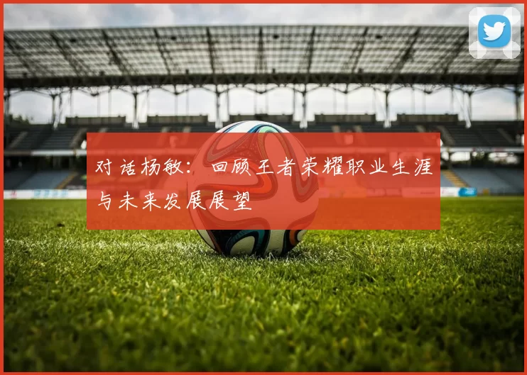 对话杨敏：回顾王者荣耀职业生涯与未来发展展望