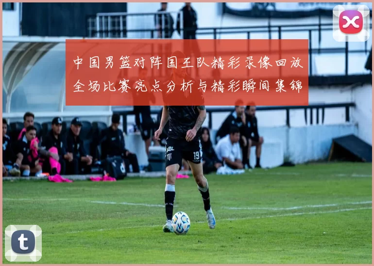 中国男篮对阵国王队精彩录像回放全场比赛亮点分析与精彩瞬间集锦