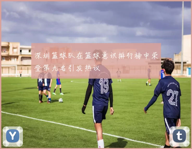 深圳篮球队在篮球意识排行榜中荣登第九名引发热议
