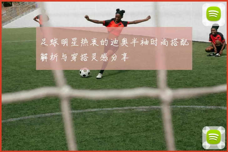 足球明星热衷的迪奥半袖时尚搭配解析与穿搭灵感分享