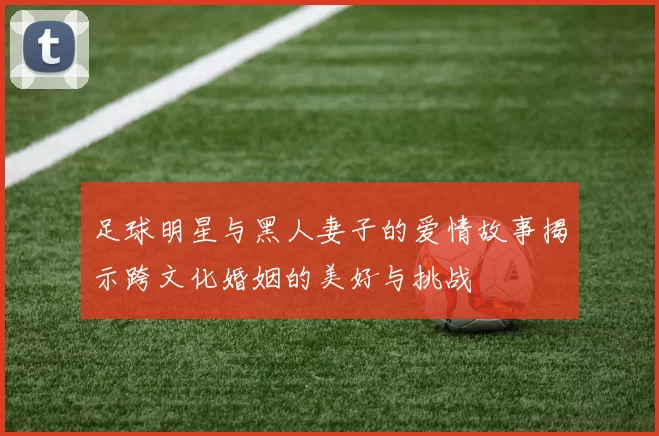 足球明星与黑人妻子的爱情故事揭示跨文化婚姻的美好与挑战
