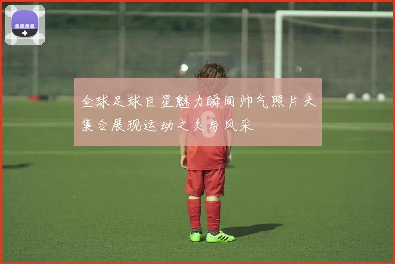 全球足球巨星魅力瞬间帅气照片大集合展现运动之美与风采