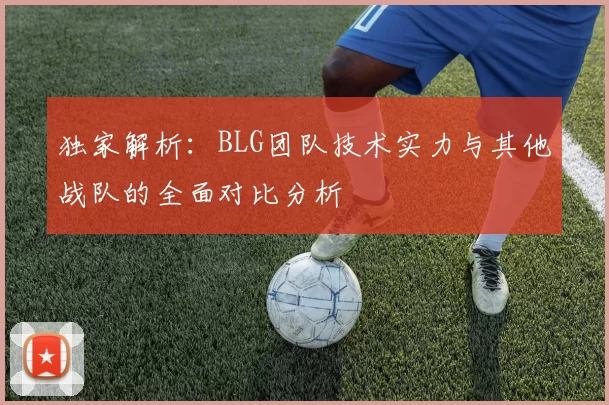 独家解析：BLG团队技术实力与其他战队的全面对比分析