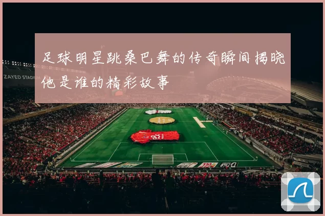 足球明星跳桑巴舞的传奇瞬间揭晓他是谁的精彩故事