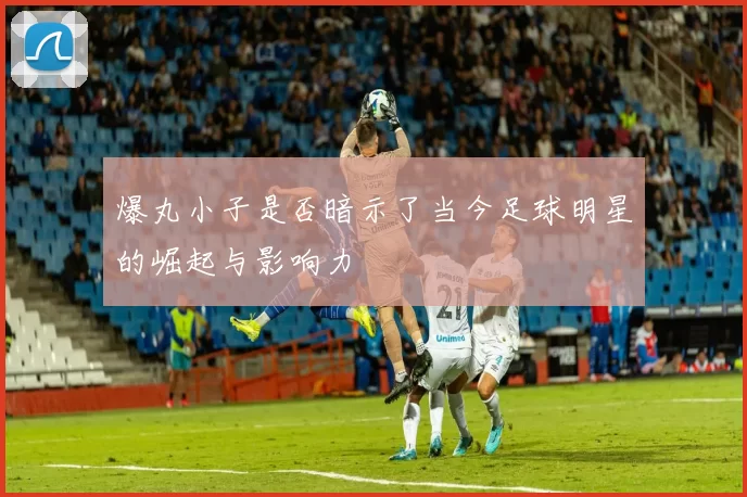 爆丸小子是否暗示了当今足球明星的崛起与影响力