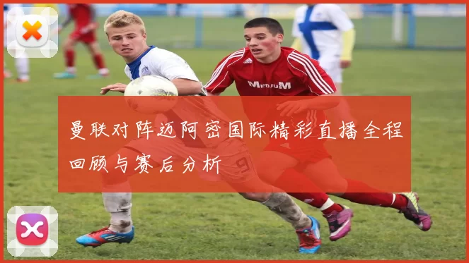 曼联对阵迈阿密国际精彩直播全程回顾与赛后分析