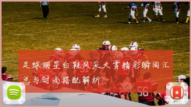 足球明星白鞋风采大赏精彩瞬间汇总与时尚搭配解析
