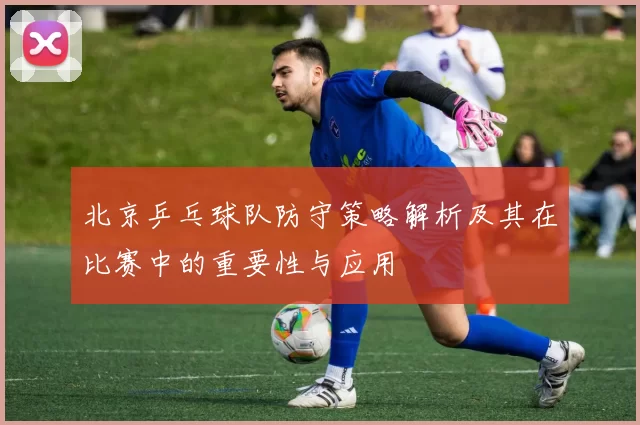 北京乒乓球队防守策略解析及其在比赛中的重要性与应用