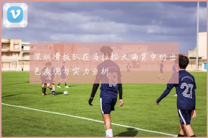 深圳滑板队在马拉松大满贯中的出色表现与实力分析
