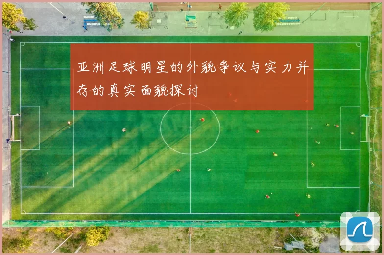 亚洲足球明星的外貌争议与实力并存的真实面貌探讨