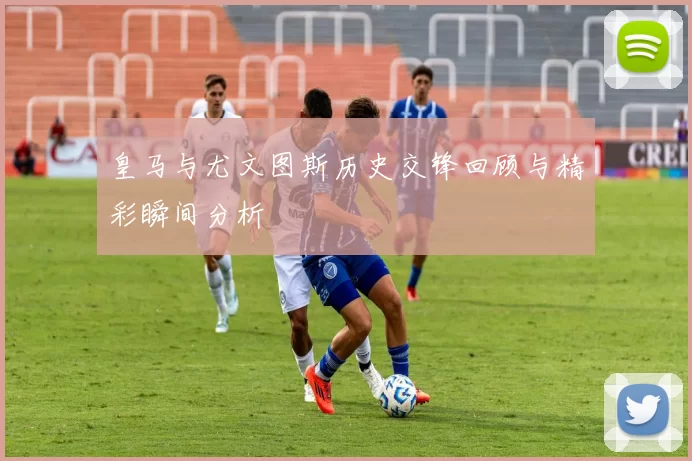 皇马与尤文图斯历史交锋回顾与精彩瞬间分析