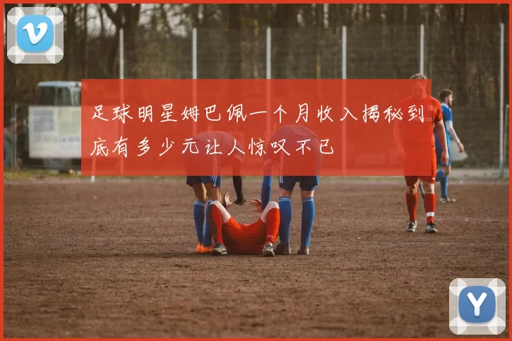 足球明星姆巴佩一个月收入揭秘到底有多少元让人惊叹不已