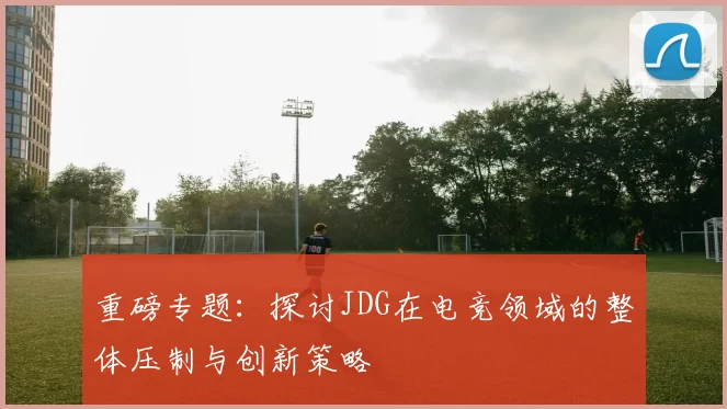 重磅专题：探讨JDG在电竞领域的整体压制与创新策略