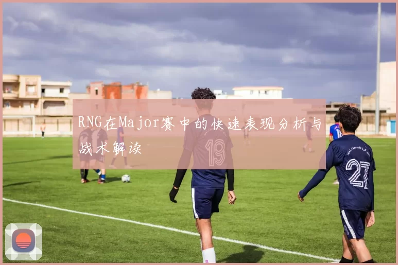 RNG在Major赛中的快速表现分析与战术解读