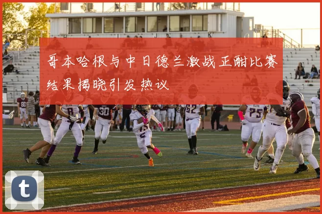 哥本哈根与中日德兰激战正酣比赛结果揭晓引发热议