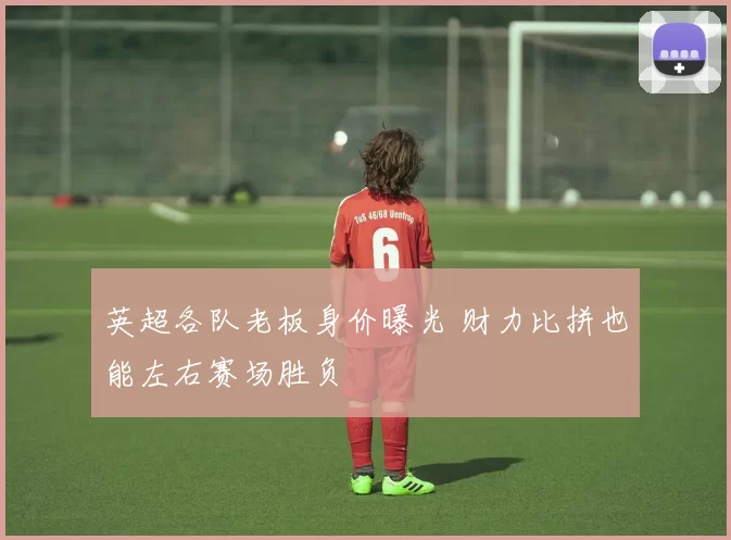 英超各队老板身价曝光 财力比拼也能左右赛场胜负